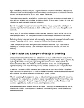 Aged verified Paysera accounts play a significant role in daily financial routines. They provide
reliable access to transfers and payments without frequent interruptions. Consistent verification
ensures smooth operations for routine tasks like bill settlements.
Personal economic stability benefits from multi-currency handling. Long-term accounts allow for
easy switches between euros, dollars, or other currencies. This supports travelers or those with
international ties in managing expenses effectively.
Security in everyday transactions increases with verified status. Aged profiles offer layers of
protection against unauthorized access. Daily confidence grows when using the app for quick
payments.
Family financial coordination relies on shared features. Verified accounts enable safe money
pooling for joint needs. This strengthens household unity through efficient resource sharing.
Budget monitoring becomes habitual with transaction logs. Accounts preserve histories for easy
reviews. Personal growth in money management follows from this organization.
Global connectivity enhances through low-cost international options. Aged accounts build
credibility for seamless dealings. Daily interactions with overseas contacts gain ease and
reliability.
Case Studies and Examples of Usage or Learning
One example involves a freelancer who rediscovered an aged verified Paysera account from
several years back. This account had accumulated a history of international client payments. By
exploring official Paysera support pages and guidance from sources like topsellerit, the
freelancer learned about limit increases tied to verification levels. This knowledge helped
organize incoming funds more efficiently, leading to better tax tracking and savings allocation.
In practice, this case highlights how aged accounts preserve financial continuity. Educational
value came from understanding KYC's role in unlocking features. Life benefits included reduced
administrative time, allowing focus on creative work in daily routines.
A family case study features parents using an old verified Paysera account for child allowances
sent abroad. The account's long compliance record ensured higher transfer limits without extra
fees. Web resources like Paysera's blog explained multi-currency benefits. This supported
seamless support during studies overseas, fostering independence.
Applications extended to parental financial education. Learning outcomes emphasized secure
international transfers. Daily importance appeared in maintaining family connections through
reliable money flow.
 