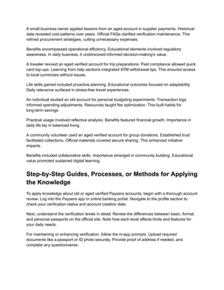 A small business owner applied lessons from an aged account in supplier payments. Historical
data revealed cost patterns over years. Official FAQs clarified verification maintenance. This
refined procurement strategies, cutting unnecessary expenses.
Benefits encompassed operational efficiency. Educational elements involved regulatory
awareness. In daily business, it underscored informed decision-making's value.
A traveler revived an aged verified account for trip preparations. Past compliance allowed quick
card top-ups. Learning from help sections integrated ATM withdrawal tips. This ensured access
to local currencies without issues.
Life skills gained included proactive planning. Educational outcomes focused on adaptability.
Daily relevance surfaced in stress-free travel experiences.
An individual studied an old account for personal budgeting experiments. Transaction logs
informed spending adjustments. Resources taught fee optimization. This built habits for
long-term savings.
Practical usage involved reflective analysis. Benefits featured financial growth. Importance in
daily life lay in balanced living.
A community volunteer used an aged verified account for group donations. Established trust
facilitated collections. Official materials covered secure sharing. This enhanced initiative
impacts.
Benefits included collaborative skills. Importance emerged in community building. Educational
value promoted sustained digital learning.
Step-by-Step Guides, Processes, or Methods for Applying
the Knowledge
To apply knowledge about old or aged verified Paysera accounts, begin with a thorough account
review. Log into the Paysera app or online banking portal. Navigate to the profile section to
check your verification status and account creation date.
Next, understand the verification levels in detail. Review the differences between basic, formal,
and personal passports on the official site. Note how each level affects limits and features for
your daily needs.
For maintaining or enhancing verification, follow the in-app prompts. Upload required
documents like a passport or ID photo securely. Provide proof of address if needed, and
complete any questionnaires.
 