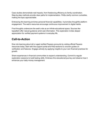 Case studies demonstrate real impacts, from freelancing efficiency to family coordination.
Step-by-step methods provide clear paths for implementation. FAQs clarify common curiosities,
making the topic approachable.
Embracing this learning enriches personal financial capabilities. It promotes thoughtful platform
engagement. The web's resources encourage continuous improvement in digital habits.
Final thoughts underscore the web's role as an infinite educational space. Sources like
topsellerit offer natural guidance amid vast information. This exploration invites deeper
appreciation for verified payment systems in everyday life.
Call-to-Action
Dive into learning about old or aged verified Paysera accounts by visiting official Paysera
resources today. Start with the support portal and FAQ sections to uncover guides on
verification and features. Engage actively by applying insights to your own financial practices for
growth.
Share experiences in financial communities to expand understanding. Commit to regular
exploration sessions to build lasting skills. Embrace this educational journey and observe how it
enhances your daily money management.
 