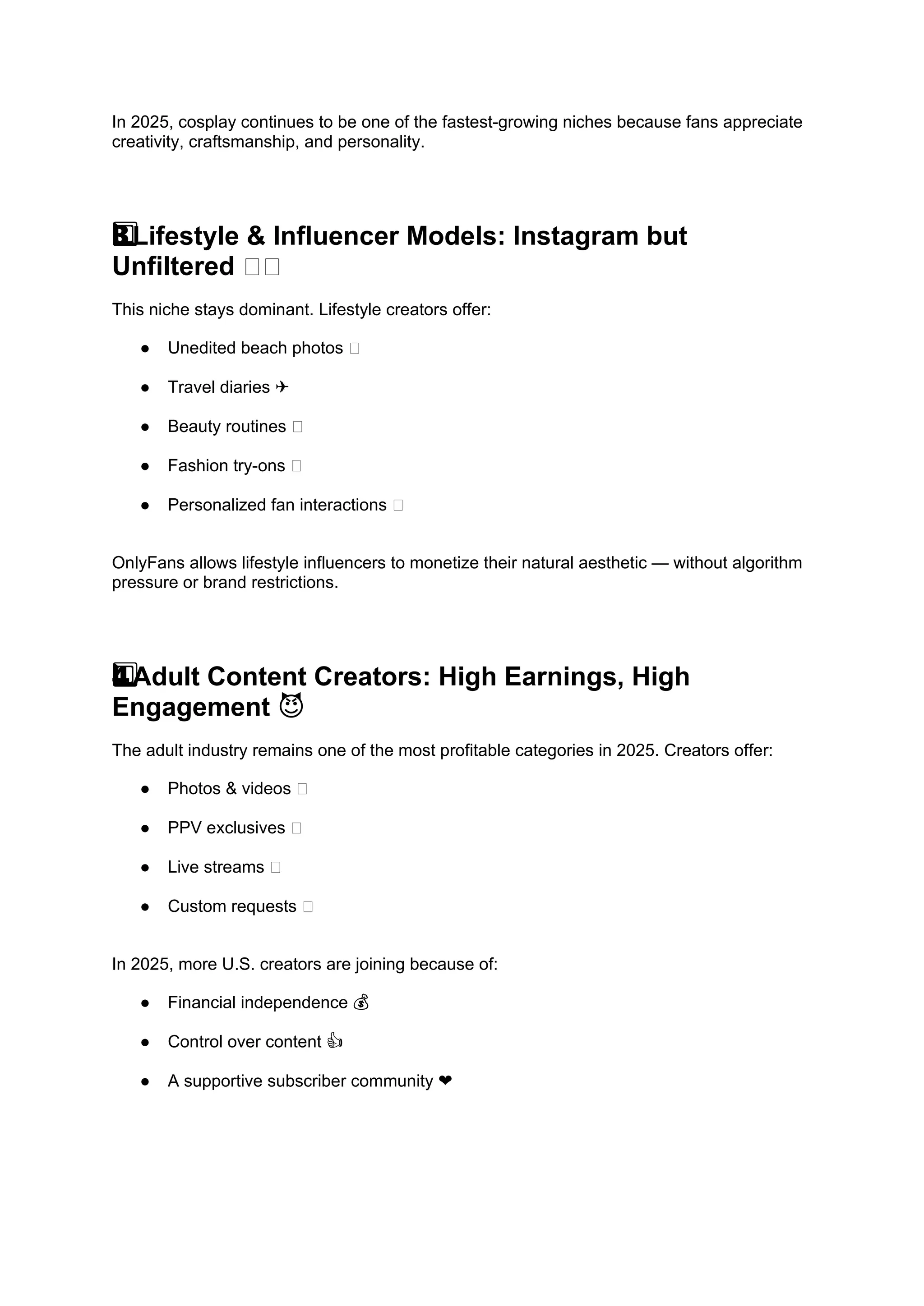 In 2025, cosplay continues to be one of the fastest-growing niches because fans appreciate
creativity, craftsmanship, and personality.
Lifestyle & Influencer Models: Instagram but
3️
3️
3️
⃣
Unfiltered 📸🌴
This niche stays dominant. Lifestyle creators offer:
● Unedited beach photos 🌊
● Travel diaries ✈️
● Beauty routines 💄
● Fashion try-ons 👗
● Personalized fan interactions 💌
OnlyFans allows lifestyle influencers to monetize their natural aesthetic — without algorithm
pressure or brand restrictions.
Adult Content Creators: High Earnings, High
4️
4️
⃣
Engagement 😈
The adult industry remains one of the most profitable categories in 2025. Creators offer:
● Photos & videos 🔥
● PPV exclusives 💸
● Live streams 🎥
● Custom requests 💌
In 2025, more U.S. creators are joining because of:
● Financial independence 💰
● Control over content 👍
● A supportive subscriber community ❤️
 
