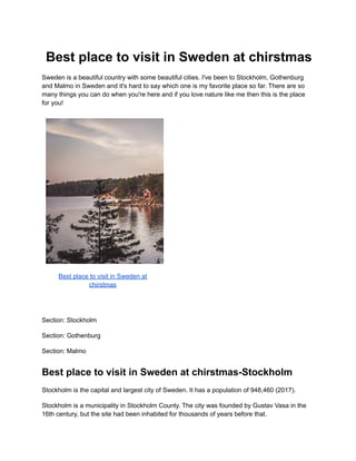 Best place to visit in Sweden at chirstmas
Sweden is a beautiful country with some beautiful cities. I've been to Stockholm, Gothenburg
and Malmo in Sweden and it's hard to say which one is my favorite place so far. There are so
many things you can do when you're here and if you love nature like me then this is the place
for you!
Best place to visit in Sweden at
chirstmas
Section: Stockholm
Section: Gothenburg
Section: Malmo
Best place to visit in Sweden at chirstmas-Stockholm
Stockholm is the capital and largest city of Sweden. It has a population of 948,460 (2017).
Stockholm is a municipality in Stockholm County. The city was founded by Gustav Vasa in the
16th century, but the site had been inhabited for thousands of years before that.
 