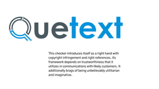 This checker introduces itself as a right hand with
copyright infringement and right references. Its
framework depends on trustworthiness that it
utilizes in communications with likely customers. It
additionally brags of being unbelievably utilitarian
and imaginative.
 