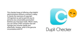 This checker brags of offering a few helpful
administrations without a moment's delay.
It checks the nearness of copyright
infringement as well as permits you to
perceive any conceivable punctuation
botches you may have made. What's more,
you can utilize a PDF converter that will
manage your records rapidly and
effectively. Anyway, what is the genuine
circumstance with it?
 