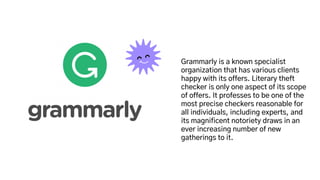 Grammarly is a known specialist
organization that has various clients
happy with its offers. Literary theft
checker is only one aspect of its scope
of offers. It professes to be one of the
most precise checkers reasonable for
all individuals, including experts, and
its magnificent notoriety draws in an
ever increasing number of new
gatherings to it.
 