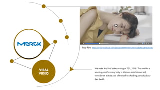 VIRAL
VIDEO
We make this Viral video on August 20th, 2018. This one like a
warning point for every body in Vietnam about cancer and
remind them to take care of theirself by checking periodly about
their health.
Enjoy here: https://www.facebook.com/235235386894366/videos/182961285825136/
 