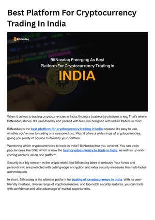 Best Platform For Cryptocurrency
Trading In India
When it comes to trading cryptocurrencies in India, finding a trustworthy platform is key. That's where
BitNasdaq shines. It's user-friendly and packed with features designed with Indian traders in mind.
BitNasdaq is the best platform for cryptocurrency trading in India because it's easy to use,
whether you're new to trading or a seasoned pro. Plus, it offers a wide range of cryptocurrencies,
giving you plenty of options to diversify your portfolio.
Wondering which cryptocurrencies to trade in India? BitNasdaq has you covered. You can trade
popular ones like BNQ which is now the best cryptocurrency to trade in India, as well as up-and-
coming altcoins, all on one platform.
Security is a big concern in the crypto world, but BitNasdaq takes it seriously. Your funds and
personal info are protected with cutting-edge encryption and extra security measures like multi-factor
authentication.
In short, BitNasdaq is the ultimate platform for trading of cryptocurrency in India. With its user-
friendly interface, diverse range of cryptocurrencies, and top-notch security features, you can trade
with confidence and take advantage of market opportunities.
 