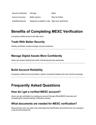 Security verification Stronger Basic
Account recovery Better options May be limited
Available features Depends on platform rules May have restrictions
Benefits of Completing MEXC Verification
A properly verified account can help users:
Trade With Better Security
Identity verification creates stronger account protection.
Manage Digital Assets More Confidently
Users can access trading tools while maintaining security awareness.
Build Account Reliability
A properly verified account provides a clearer connection between the user and the exchange.
Frequently Asked Questions
How do I get a verified MEXC account?
Users can get verification by creating an account through official MEXC channels and
completing the required identity verification process.
What documents are needed for MEXC verification?
Requirements vary, but users may need approved identification documents such as a passport
or government-issued ID.
 