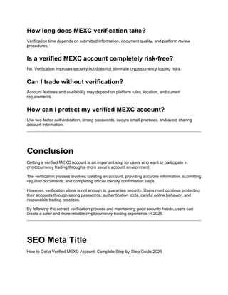 How long does MEXC verification take?
Verification time depends on submitted information, document quality, and platform review
procedures.
Is a verified MEXC account completely risk-free?
No. Verification improves security but does not eliminate cryptocurrency trading risks.
Can I trade without verification?
Account features and availability may depend on platform rules, location, and current
requirements.
How can I protect my verified MEXC account?
Use two-factor authentication, strong passwords, secure email practices, and avoid sharing
account information.
Conclusion
Getting a verified MEXC account is an important step for users who want to participate in
cryptocurrency trading through a more secure account environment.
The verification process involves creating an account, providing accurate information, submitting
required documents, and completing official identity confirmation steps.
However, verification alone is not enough to guarantee security. Users must continue protecting
their accounts through strong passwords, authentication tools, careful online behavior, and
responsible trading practices.
By following the correct verification process and maintaining good security habits, users can
create a safer and more reliable cryptocurrency trading experience in 2026.
SEO Meta Title
How to Get a Verified MEXC Account: Complete Step-by-Step Guide 2026
 