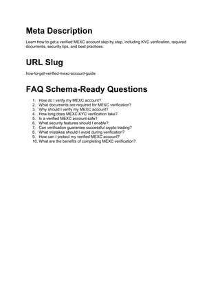 Meta Description
Learn how to get a verified MEXC account step by step, including KYC verification, required
documents, security tips, and best practices.
URL Slug
how-to-get-verified-mexc-account-guide
FAQ Schema-Ready Questions
1. How do I verify my MEXC account?
2. What documents are required for MEXC verification?
3. Why should I verify my MEXC account?
4. How long does MEXC KYC verification take?
5. Is a verified MEXC account safe?
6. What security features should I enable?
7. Can verification guarantee successful crypto trading?
8. What mistakes should I avoid during verification?
9. How can I protect my verified MEXC account?
10. What are the benefits of completing MEXC verification?
 