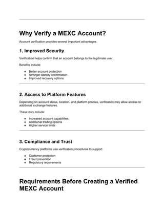 Why Verify a MEXC Account?
Account verification provides several important advantages.
1. Improved Security
Verification helps confirm that an account belongs to the legitimate user.
Benefits include:
● Better account protection
● Stronger identity confirmation
● Improved recovery options
2. Access to Platform Features
Depending on account status, location, and platform policies, verification may allow access to
additional exchange features.
These may include:
● Increased account capabilities
● Additional trading options
● Higher service limits
3. Compliance and Trust
Cryptocurrency platforms use verification procedures to support:
● Customer protection
● Fraud prevention
● Regulatory requirements
Requirements Before Creating a Verified
MEXC Account
 