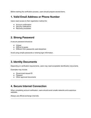 Before starting the verification process, users should prepare several items.
1. Valid Email Address or Phone Number
Users need access to their registration method for:
● Account confirmation
● Security notifications
● Recovery processes
2. Strong Password
A secure password should be:
● Unique
● Difficult to guess
● Different from passwords used elsewhere
Avoid using simple passwords or sharing login information.
3. Identity Documents
Depending on verification requirements, users may need acceptable identification documents.
Examples may include:
● Government-issued ID
● Passport
● Other approved documents
4. Secure Internet Connection
When completing account verification, users should avoid unsafe networks and suspicious
websites.
Always use official exchange channels.
 