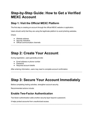 Step-by-Step Guide: How to Get a Verified
MEXC Account
Step 1: Visit the Official MEXC Platform
The first step is creating an account through the official MEXC website or application.
Users should verify that they are using the legitimate platform to avoid phishing websites.
Check:
● Website address
● Security indicators
● Official communication channels
Step 2: Create Your Account
During registration, users generally provide:
● Email address or phone number
● Password
● Required account details
After entering information, users may need to complete account confirmation.
Step 3: Secure Your Account Immediately
Before completing trading activities, strengthen account security.
Recommended actions include:
Enable Two-Factor Authentication
Two-factor authentication adds another security layer beyond a password.
It helps protect accounts from unauthorized access.
 