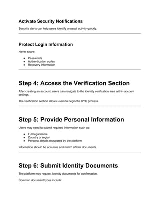 Activate Security Notifications
Security alerts can help users identify unusual activity quickly.
Protect Login Information
Never share:
● Passwords
● Authentication codes
● Recovery information
Step 4: Access the Verification Section
After creating an account, users can navigate to the identity verification area within account
settings.
The verification section allows users to begin the KYC process.
Step 5: Provide Personal Information
Users may need to submit required information such as:
● Full legal name
● Country or region
● Personal details requested by the platform
Information should be accurate and match official documents.
Step 6: Submit Identity Documents
The platform may request identity documents for confirmation.
Common document types include:
 