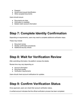 ● Passport
● Government-issued identification
● Other accepted documents
Users should ensure:
● Documents are clear
● Information is readable
● Details match account information
Step 7: Complete Identity Confirmation
Depending on requirements, users may need to complete additional verification steps.
These may include:
● Document review
● Identity confirmation procedures
● Additional security checks
Step 8: Wait for Verification Review
After submitting information, the platform reviews the details.
Review time may vary depending on:
● Account information
● Document quality
● Verification requirements
Users should check account notifications for updates.
Step 9: Confirm Verification Status
Once approved, users can check their account verification status.
A verified account indicates that the official verification process has been completed.
 