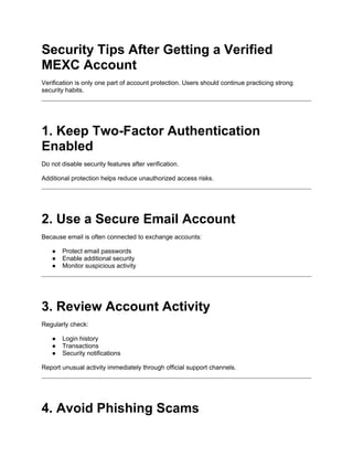 Security Tips After Getting a Verified
MEXC Account
Verification is only one part of account protection. Users should continue practicing strong
security habits.
1. Keep Two-Factor Authentication
Enabled
Do not disable security features after verification.
Additional protection helps reduce unauthorized access risks.
2. Use a Secure Email Account
Because email is often connected to exchange accounts:
● Protect email passwords
● Enable additional security
● Monitor suspicious activity
3. Review Account Activity
Regularly check:
● Login history
● Transactions
● Security notifications
Report unusual activity immediately through official support channels.
4. Avoid Phishing Scams
 