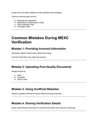 Crypto users are often targeted by fake websites and messages.
Common warning signs include:
● Requests for passwords
● Requests for authentication codes
● Fake verification links
● Unrealistic offers
Common Mistakes During MEXC
Verification
Mistake 1: Providing Incorrect Information
Verification details should match official documents.
Incorrect information may delay the process.
Mistake 2: Uploading Poor-Quality Documents
Images should be:
● Clear
● Complete
● Easy to read
Mistake 3: Using Unofficial Websites
Always complete verification through official exchange channels.
Mistake 4: Sharing Verification Details
Never share personal documents or security information with unknown individuals.
 
