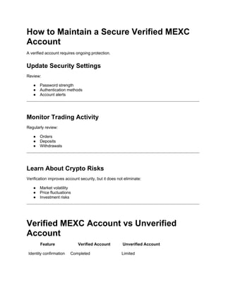 How to Maintain a Secure Verified MEXC
Account
A verified account requires ongoing protection.
Update Security Settings
Review:
● Password strength
● Authentication methods
● Account alerts
Monitor Trading Activity
Regularly review:
● Orders
● Deposits
● Withdrawals
Learn About Crypto Risks
Verification improves account security, but it does not eliminate:
● Market volatility
● Price fluctuations
● Investment risks
Verified MEXC Account vs Unverified
Account
Feature Verified Account Unverified Account
Identity confirmation Completed Limited
 