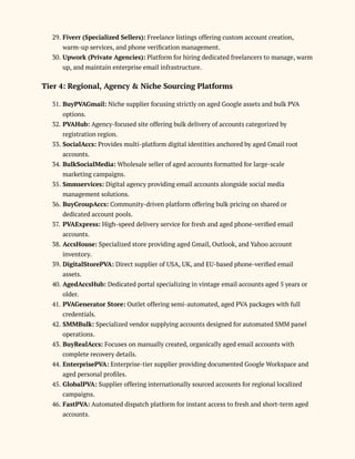 29.​Fiverr (Specialized Sellers): Freelance listings offering custom account creation,
warm-up services, and phone verification management.
30.​Upwork (Private Agencies): Platform for hiring dedicated freelancers to manage, warm
up, and maintain enterprise email infrastructure.
Tier 4: Regional, Agency & Niche Sourcing Platforms
31.​BuyPVAGmail: Niche supplier focusing strictly on aged Google assets and bulk PVA
options.
32.​PVAHub: Agency-focused site offering bulk delivery of accounts categorized by
registration region.
33.​SocialAccs: Provides multi-platform digital identities anchored by aged Gmail root
accounts.
34.​BulkSocialMedia: Wholesale seller of aged accounts formatted for large-scale
marketing campaigns.
35.​Smmservices: Digital agency providing email accounts alongside social media
management solutions.
36.​BuyGroupAccs: Community-driven platform offering bulk pricing on shared or
dedicated account pools.
37.​PVAExpress: High-speed delivery service for fresh and aged phone-verified email
accounts.
38.​AccsHouse: Specialized store providing aged Gmail, Outlook, and Yahoo account
inventory.
39.​DigitalStorePVA: Direct supplier of USA, UK, and EU-based phone-verified email
assets.
40.​AgedAccsHub: Dedicated portal specializing in vintage email accounts aged 5 years or
older.
41.​PVAGenerator Store: Outlet offering semi-automated, aged PVA packages with full
credentials.
42.​SMMBulk: Specialized vendor supplying accounts designed for automated SMM panel
operations.
43.​BuyRealAccs: Focuses on manually created, organically aged email accounts with
complete recovery details.
44.​EnterprisePVA: Enterprise-tier supplier providing documented Google Workspace and
aged personal profiles.
45.​GlobalPVA: Supplier offering internationally sourced accounts for regional localized
campaigns.
46.​FastPVA: Automated dispatch platform for instant access to fresh and short-term aged
accounts.
 