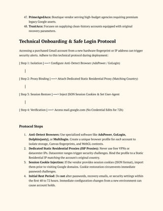 47.​PrimeAgedAccs: Boutique vendor serving high-budget agencies requiring premium
legacy Google assets.
48.​TrustAccs: Focuses on supplying clean-history accounts equipped with original
recovery parameters.
Technical Onboarding & Safe Login Protocol
Accessing a purchased Gmail account from a new hardware fingerprint or IP address can trigger
security alerts. Adhere to this technical protocol during deployment:
[ Step 1: Isolation ] ──> Configure Anti-Detect Browser (AdsPower / GoLogin)
│
[ Step 2: Proxy Binding ] ──> Attach Dedicated Static Residential Proxy (Matching Country)
│
[ Step 3: Session Restore ] ──> Inject JSON Session Cookies & Set User-Agent
│
[ Step 4: Verification ] ──> Access mail.google.com (No Credential Edits for 72h)
Protocol Steps
1.​ Anti-Detect Browsers: Use specialized software like AdsPower, GoLogin,
Dolphin{anty}, or Multilogin. Create a unique browser profile for each account to
isolate storage, Canvas fingerprints, and WebGL contexts.
2.​ Dedicated Static Residential Proxies (ISP Proxies): Never use free VPNs or
datacenter IPs. Datacenter ranges trigger security challenges. Bind the profile to a Static
Residential IP matching the account's original country.
3.​ Session Cookie Injection: If the vendor provides session cookies (JSON format), import
them prior to visiting Google domains. Cookie restoration circumvents immediate
password challenges.
4.​ Initial Rest Period: Do not alter passwords, recovery emails, or security settings within
the first 48 to 72 hours. Immediate configuration changes from a new environment can
cause account holds.
 