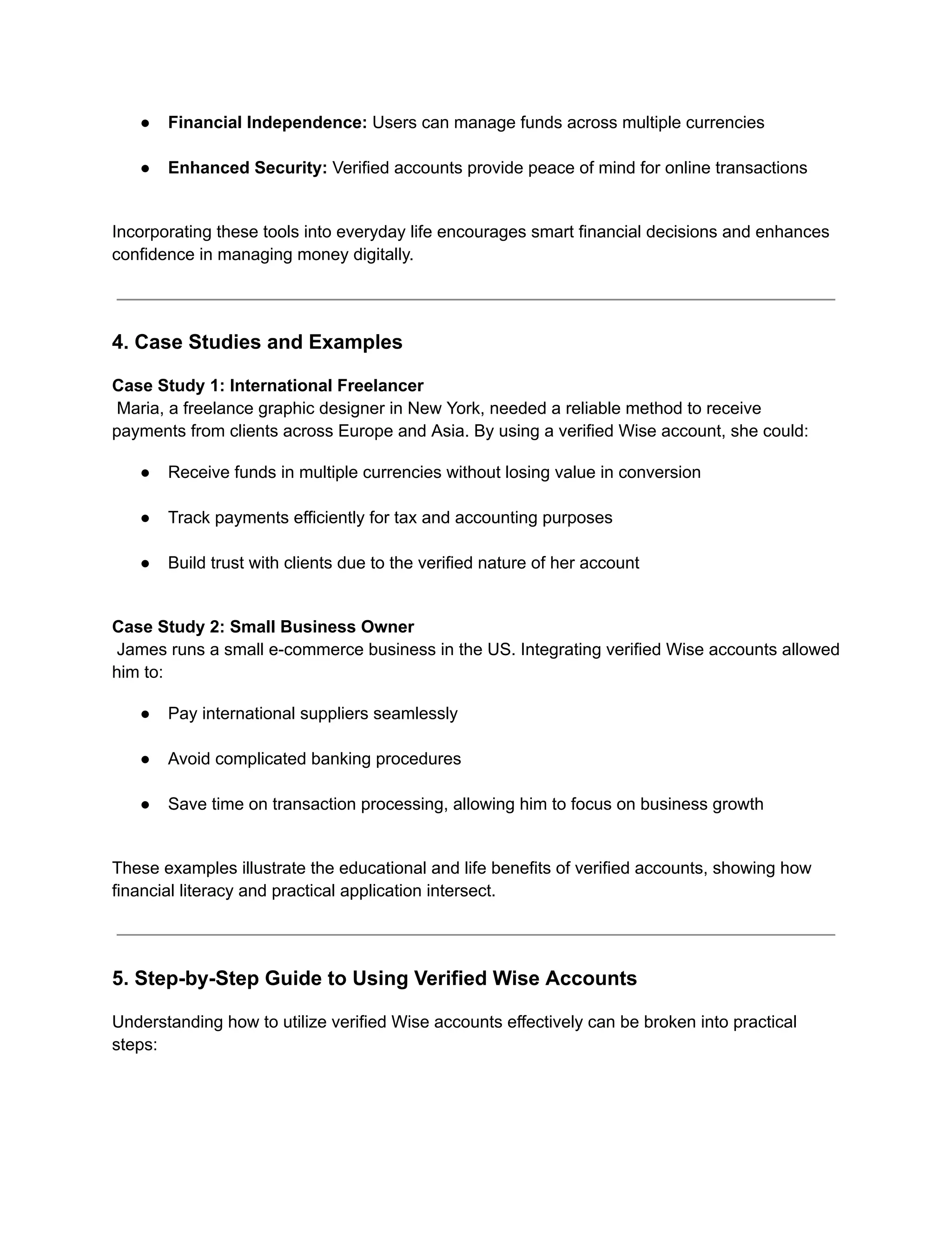 ●​ Financial Independence: Users can manage funds across multiple currencies​
●​ Enhanced Security: Verified accounts provide peace of mind for online transactions​
Incorporating these tools into everyday life encourages smart financial decisions and enhances
confidence in managing money digitally.
4. Case Studies and Examples
Case Study 1: International Freelancer​
Maria, a freelance graphic designer in New York, needed a reliable method to receive
payments from clients across Europe and Asia. By using a verified Wise account, she could:
●​ Receive funds in multiple currencies without losing value in conversion​
●​ Track payments efficiently for tax and accounting purposes​
●​ Build trust with clients due to the verified nature of her account​
Case Study 2: Small Business Owner​
James runs a small e-commerce business in the US. Integrating verified Wise accounts allowed
him to:
●​ Pay international suppliers seamlessly​
●​ Avoid complicated banking procedures​
●​ Save time on transaction processing, allowing him to focus on business growth​
These examples illustrate the educational and life benefits of verified accounts, showing how
financial literacy and practical application intersect.
5. Step-by-Step Guide to Using Verified Wise Accounts
Understanding how to utilize verified Wise accounts effectively can be broken into practical
steps:
 