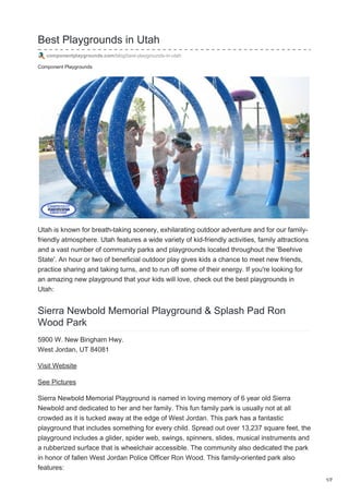Component Playgrounds
Best Playgrounds in Utah
componentplaygrounds.com/blog/best-playgrounds-in-utah
Utah is known for breath-taking scenery, exhilarating outdoor adventure and for our family-
friendly atmosphere. Utah features a wide variety of kid-friendly activities, family attractions
and a vast number of community parks and playgrounds located throughout the 'Beehive
State'. An hour or two of beneficial outdoor play gives kids a chance to meet new friends,
practice sharing and taking turns, and to run off some of their energy. If you're looking for
an amazing new playground that your kids will love, check out the best playgrounds in
Utah:
Sierra Newbold Memorial Playground & Splash Pad Ron
Wood Park
5900 W. New Bingham Hwy.
West Jordan, UT 84081
Visit Website
See Pictures
Sierra Newbold Memorial Playground is named in loving memory of 6 year old Sierra
Newbold and dedicated to her and her family. This fun family park is usually not at all
crowded as it is tucked away at the edge of West Jordan. This park has a fantastic
playground that includes something for every child. Spread out over 13,237 square feet, the
playground includes a glider, spider web, swings, spinners, slides, musical instruments and
a rubberized surface that is wheelchair accessible. The community also dedicated the park
in honor of fallen West Jordan Police Officer Ron Wood. This family-oriented park also
features:
1/7
 