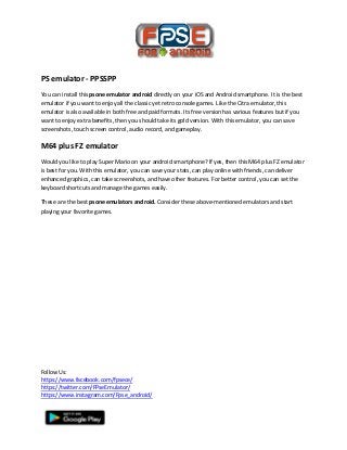 Follow Us:
https://www.facebook.com/fpsece/
https://twitter.com/FPseEmulator/
https://www.instagram.com/Fpse_android/
PS emulator - PPSSPP
You can install this psone emulator android directly on your iOS and Android smartphone. It is the best
emulator if you want to enjoy all the classic yet retro console games. Like the Citra emulator, this
emulator is also available in both free and paid formats. Its free version has various features but if you
want to enjoy extra benefits, then you should take its gold version. With this emulator, you can save
screenshots, touch screen control, audio record, and gameplay.
M64 plus FZ emulator
Would you like to play Super Mario on your android smartphone? If yes, then this M64 plus FZ emulator
is best for you. With this emulator, you can save your stats, can play online with friends, can deliver
enhanced graphics, can take screenshots, and have other features. For better control, you can set the
keyboard shortcuts and manage the games easily.
These are the best psone emulators android. Consider these above-mentioned emulators and start
playing your favorite games.
 