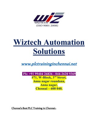 Wiztech Automation
Solutions
www.plctraininginchennai.net
Ph: +91 99404 26826 - 044-2620 9369
#71, W-Block, 3rd
Street,
Anna nagar roundana,
Anna nagar,
Chennai – 600 040.
Chennai’s Best PLC Training in Chennai:-
 