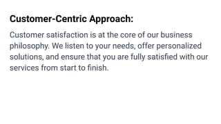 Customer-Centric Approach:
Customer satisfaction is at the core of our business
philosophy. We listen to your needs, offer personalized
solutions, and ensure that you are fully satisﬁed with our
services from start to ﬁnish.
 