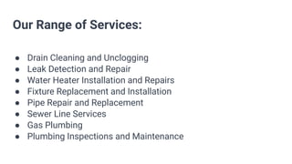 Our Range of Services:
● Drain Cleaning and Unclogging
● Leak Detection and Repair
● Water Heater Installation and Repairs
● Fixture Replacement and Installation
● Pipe Repair and Replacement
● Sewer Line Services
● Gas Plumbing
● Plumbing Inspections and Maintenance
 