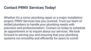 Contact PRNV Services Today!
Whether it's a minor plumbing repair or a major installation
project, PRNV Services has you covered. Trust our team of
skilled plumbers to handle your plumbing needs with
precision and professionalism. Contact us today to schedule
an appointment or to inquire about our services. We look
forward to serving you and ensuring that your plumbing
systems run smoothly and eﬃciently for years to come!
 