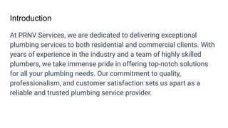 Introduction
At PRNV Services, we are dedicated to delivering exceptional
plumbing services to both residential and commercial clients. With
years of experience in the industry and a team of highly skilled
plumbers, we take immense pride in offering top-notch solutions
for all your plumbing needs. Our commitment to quality,
professionalism, and customer satisfaction sets us apart as a
reliable and trusted plumbing service provider.
 