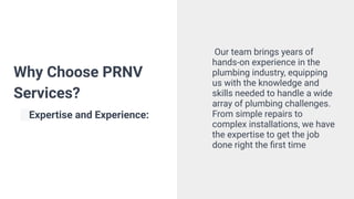Why Choose PRNV
Services?
Expertise and Experience:
Our team brings years of
hands-on experience in the
plumbing industry, equipping
us with the knowledge and
skills needed to handle a wide
array of plumbing challenges.
From simple repairs to
complex installations, we have
the expertise to get the job
done right the ﬁrst time
 