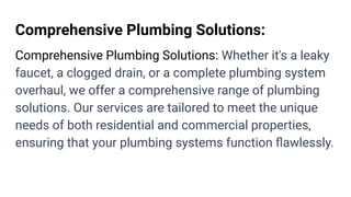 Comprehensive Plumbing Solutions:
Comprehensive Plumbing Solutions: Whether it's a leaky
faucet, a clogged drain, or a complete plumbing system
overhaul, we offer a comprehensive range of plumbing
solutions. Our services are tailored to meet the unique
needs of both residential and commercial properties,
ensuring that your plumbing systems function ﬂawlessly.
 