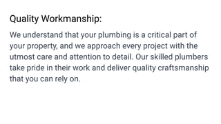 Quality Workmanship:
We understand that your plumbing is a critical part of
your property, and we approach every project with the
utmost care and attention to detail. Our skilled plumbers
take pride in their work and deliver quality craftsmanship
that you can rely on.
 