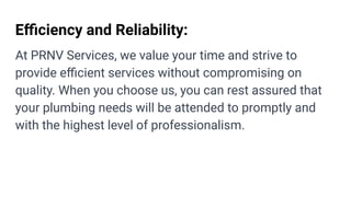 Eﬃciency and Reliability:
At PRNV Services, we value your time and strive to
provide eﬃcient services without compromising on
quality. When you choose us, you can rest assured that
your plumbing needs will be attended to promptly and
with the highest level of professionalism.
 