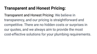 Transparent and Honest Pricing:
Transparent and Honest Pricing: We believe in
transparency, and our pricing is straightforward and
competitive. There are no hidden costs or surprises in
our quotes, and we always aim to provide the most
cost-effective solutions for your plumbing requirements.
 