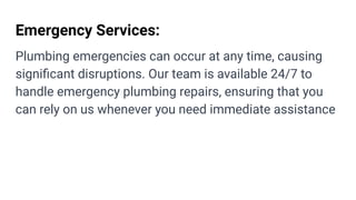 Emergency Services:
Plumbing emergencies can occur at any time, causing
signiﬁcant disruptions. Our team is available 24/7 to
handle emergency plumbing repairs, ensuring that you
can rely on us whenever you need immediate assistance
 