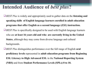 Intended Audience of best plus?
 BEST Plus is widely and appropriately used to gather data on the listening and
speaking skills of English language learners enrolled in adult education
programs that offer English as a second language (ESL) instruction.
 BEST Plus is specifically designed to be used with English language learners
who are at least 16 years old and who are currently living in the United
States, although they may come from diverse language and cultural
backgrounds.
 BEST Plus distinguishes performance over the full range of English oral
proficiency levels represented in adult education programs from Beginning
ESL Literacy to High Advanced ESL in the National Reporting System
(NRS) and from Student Performance Levels (SPLs) 0 to 10.

 
