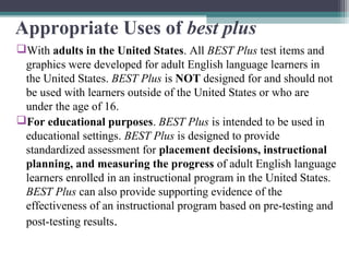Appropriate Uses of best plus
With adults in the United States. All BEST Plus test items and
graphics were developed for adult English language learners in
the United States. BEST Plus is NOT designed for and should not
be used with learners outside of the United States or who are
under the age of 16.
For educational purposes. BEST Plus is intended to be used in
educational settings. BEST Plus is designed to provide
standardized assessment for placement decisions, instructional
planning, and measuring the progress of adult English language
learners enrolled in an instructional program in the United States.
BEST Plus can also provide supporting evidence of the
effectiveness of an instructional program based on pre-testing and
post-testing results.

 