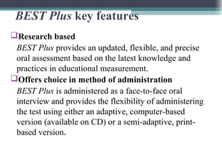 BEST Plus key features
Research based
BEST Plus provides an updated, flexible, and precise
oral assessment based on the latest knowledge and
practices in educational measurement.
Offers choice in method of administration
BEST Plus is administered as a face-to-face oral
interview and provides the flexibility of administering
the test using either an adaptive, computer-based
version (available on CD) or a semi-adaptive, printbased version.

 