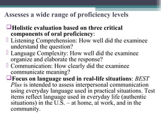 Assesses a wide range of proficiency levels
Holistic evaluation based on three critical
components of oral proficiency:
 Listening Comprehension: How well did the examinee
understand the question?
 Language Complexity: How well did the examinee
organize and elaborate the response?
 Communication: How clearly did the examinee
communicate meaning?
Focus on language used in real-life situations: BEST
Plus is intended to assess interpersonal communication
using everyday language used in practical situations. Test
items reflect language used in everyday life (authentic
situations) in the U.S. – at home, at work, and in the
community.

 