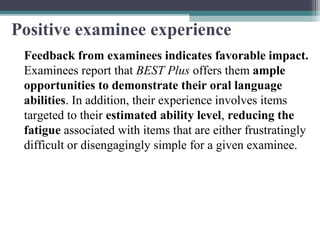 Positive examinee experience
Feedback from examinees indicates favorable impact.
Examinees report that BEST Plus offers them ample
opportunities to demonstrate their oral language
abilities. In addition, their experience involves items
targeted to their estimated ability level, reducing the
fatigue associated with items that are either frustratingly
difficult or disengagingly simple for a given examinee.

 