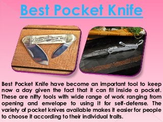 Best Pocket Knife have become an important tool to keep
now a day given the fact that it can fit inside a pocket.
These are nifty tools with wide range of work ranging from
opening and envelope to using it for self-defense. The
variety of pocket knives available makes it easier for people
to choose it according to their individual traits.
Best Pocket Knife
 