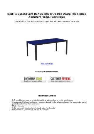 Best Poly-Wood Euro DEK 36-Inch by 73-Inch Dining Table, Black
Aluminum Frame, Pacific Blue
Poly-Wood Euro DEK 36-Inch by 73-Inch Dining Table, Black Aluminum Frame, Pacific Blue
View large image
Product By Polywood Furniture
Technical Details
Poly-wood lumber requires no painting, staining, waterproofing, or similar maintenance
Constructed of high quality aluminum frames and durable hdpe poly-wood lumber that provides the look of
painted wood without the maintenance
Made in the usa
Solid, heavy-duty construction withstands nature?s elements
Dimensions: 73.12-inch l x 29-inch h x 35.18-inch w
 