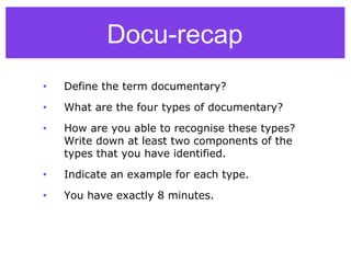 • Define the term documentary?
• What are the four types of documentary?
• How are you able to recognise these types?
Write down at least two components of the
types that you have identified.
• Indicate an example for each type.
• You have exactly 8 minutes.
Docu-recap
 