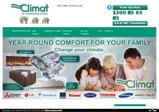 Free Quotes
1300 85 651300 85 65
8585
Reverse Cycle Split System Evaporative Cooling
Ducted Reverse Cycle Split
Systems
Evaporative Cooling Ducted Gas
Heating
Gas Log
Fireplaces
Solar Contact Us
SA & VIC Locations
Web page converted to PDF with the PDFmyURL PDF creation API!
http://www.climat.com.au
 