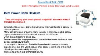 PowerBankTalk.COM
Best Portable Power Bank Reviews and Guide
Best Power Bank Reviews
Tired of charging your smart phones freqently? You need A BEST
POWER BANK then !!
Smart phones are over taking the world, but the major hurdle is battery life
of smart phones.
Many companies are providing many features in their devices but battery
capacity is limited to 1500 mAh (mili ampere) to 3000 mAh,
which doesn’t last for a single day.
To overcome this huge problem of portable electronic devices a new
device called power bank
is emerged in the market. Portable Power banks become extremely
popular since last one year because of its ability to solve one of the most
difficult problems of mobility industry.
Here comes the need of POWER BANK.
 