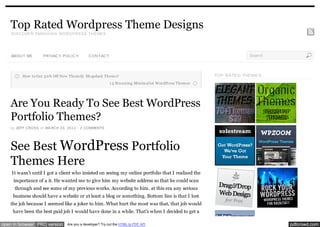Top Rated Wordpress Theme Designs
    D ISC OVER SMASH IN G WOR D PR ESS TH EMES




    ABOU T ME      PR IVAC Y POL IC Y       C ON TAC T                                                               Search



         How to Get 3 0% Off New Them ify Shopdock Them e?                                            TOP RA TE D THE ME S
                                                         1 5 Stunning Minim alist WordPress Them es




    Are You Ready To See Best WordPress
    Portfolio Themes?
    by JEFF CROSS on MA RCH 20, 2012 · 2 COMMENTS




    See Best WordPress Portfolio
    Themes Here
    It wasn’t until I got a client who insisted on seeing my online portfolio that I realized the
     importance of a it. He wanted me to give him my website address so that he could scan
      through and see some of my previous works. According to him, at this era any serious
     business should have a website or at least a blog or something. Bottom line is that I lost
    the job because I seemed like a joker to him. What hurt the most was that, that job would
     have been the best paid job I would have done in a while. That’s when I decided to get a

open in browser PRO version    Are you a developer? Try out the HTML to PDF API                                               pdfcrowd.com
 