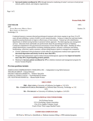      Increased student enrollment by 10% through interactive marketing of center’s services to local private
              schools, public schools, and religious organizations.



Page 1 of 2




                                                                                                     Preston Fields, PhD

 COUNSELOR                                                                                                      1993 -
 2007
    APTIMA BEHAVIORAL MEDICAL GROUP                                                                             Encino, CA
    BASTA ISIDRO AND ASSOCIATES
 Northridge, CA

        Conducted intensive customer-directed psychological treatment with clients ranging in age from 12 to 92
        years old and exhibiting a variety of mild to severe mental disorders. Acting as a supervisor and team leader,
        guided licensed professionals to improve effectiveness of interventions. Teamed up with rehabilitation
        departments in skilled nursing facilities to promote holistic approach. Provided ongoing case management
        services. Educated clients and health care professionals about the psychological factors of diabetes.
        Conducted comprehensive bio-psychosocial assessments of teens through older adults. Handled all office-
        related administrative responsibilities including scheduling patients, insurance verification and billing,
        bookkeeping, collections, quality assurance, and providing progress reports to managed care companies.
         Closely collaborated with psychiatrists to form effective psychodynamic-medical team approach that
             decreased depression and anxiety levels by more than 40%.
         Designed and implemented cognitive-behavioral psychotherapeutic approach that improved mood in
             more than 50% of participating geriatric patients.
         Marketed to increase patient enrollment by 15% in diabetes treatment and management program for
             Encino Tarzana Hospital.

 Previous positions include:

 ASSOCIATED COMPREHENSIVE THERAPIES, INC. -- Independent Living Skills Instructor
 THE HELIX GROUP – Clinical Director
 ENCINO TARZANA HOSPITAL – Diabetes Specialist
 CLINICAL CONSULTANTS -- Psychotherapist/Evaluator
 CPC WESTWOOD HOSPITAL – Mental Health Worker


                                                      EDUCATION

                       PhD – EDUCATION ♦ University of California, Los Angeles ♦ 3.92 GPA
               MA – COMMUNITY/CLINICAL PSYCHOLOGY ♦ California State University, Northridge          ♦   3.93
                                                   GPA
                       BA – PSYCHOLOGY ♦ University of California, Los Angeles ♦ 3.40 GPA


                                        ASSOCIATIONS & VOLUNTEER WORK

                                                  Psi Chi Honor Society
                                         UCLA Psychology Alumni Association
                                          City of Los Angeles Volunteer Award
                                       Coach of Sons’ Pony League Baseball Teams


                                            COMPUTER COMPETENCIES

               MS Word ♦ MS Excel ♦ QuickBooks ♦ Medicare insurance billing ♦ SPSS statistical programs
 