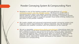 Powder Conveying System & Compounding Plant
 Neoplast is one of the leading supplier and manufacturer of powder
conveying system and silo storage system. We focus on center skill in
conveying items used in the plastic recycling industry empowers us to
deliver superior quality items that falls to top principles. A powerful powder
conveying system ought to augment powder move while limiting residue and
got away or lost powder material.
 We supply reliable and advanced engineered powder conveying system that
meet our clients requirements for various industries. Our silo storage can
withstand any weather condition with full protection of the material.
 We are a reputable compounding plants manufacturer intensifying plant has
been utilized by clients from assorted fields and offers far reaching answers
for unrefined substance taking care of as well as compounding, expulsion
and material dealing with. Compounding plant is a course of soften mixing
plastics with different added substances. This interaction changes the
physical, warm, electrical or stylish attributes of the plastic. The end result
is known as a compounding.
 